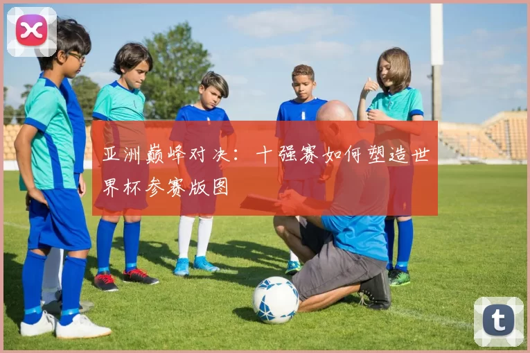 亚洲巅峰对决：十强赛如何塑造世界杯参赛版图