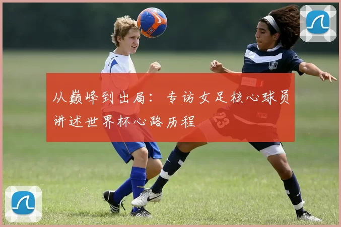 从巅峰到出局：专访女足核心球员讲述世界杯心路历程