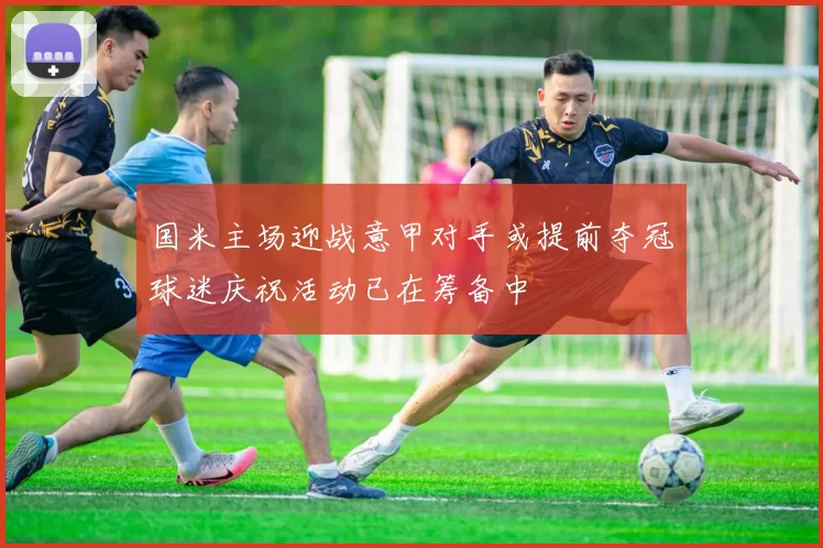国米主场迎战意甲对手或提前夺冠球迷庆祝活动已在筹备中