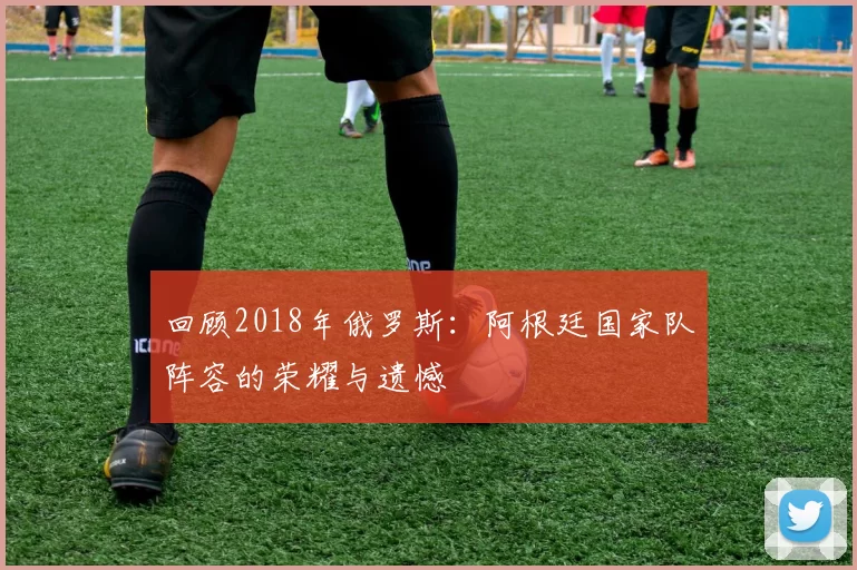 回顾2018年俄罗斯：阿根廷国家队阵容的荣耀与遗憾